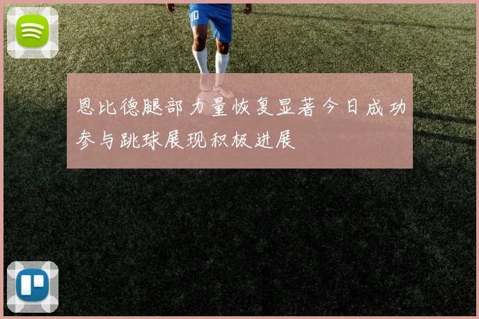 恩比德腿部力量恢复显著今日成功参与跳球展现积极进展