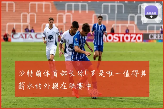 沙特前体育部长称C罗是唯一值得其薪水的外援在联赛中
