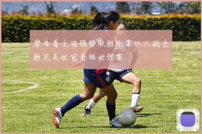 摩洛哥主场强势取胜刚果以八战全胜完美收官晋级世预赛