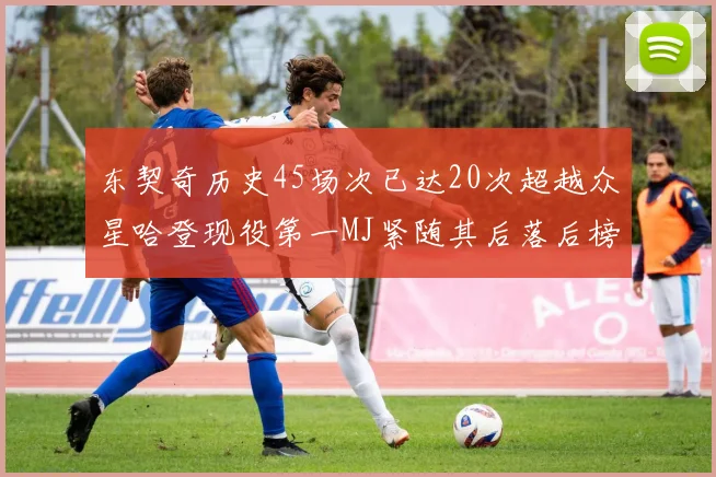 东契奇历史45场次已达20次超越众星哈登现役第一MJ紧随其后落后榜首100场