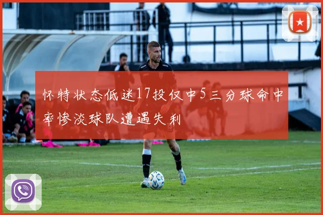 怀特状态低迷17投仅中5三分球命中率惨淡球队遭遇失利