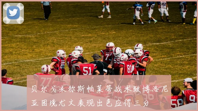 贝尔戈米称斯帕莱蒂战术致博洛尼亚困境尤文表现出色应得三分