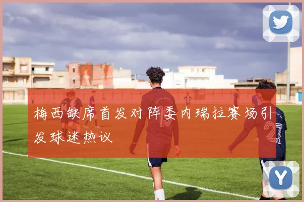 梅西缺席首发对阵委内瑞拉赛场引发球迷热议
