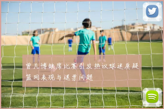 曾凡博缺席比赛引发热议球迷质疑篮网表现与退票问题