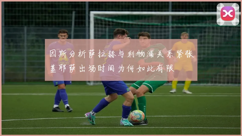因斯分析萨拉赫与利物浦关系紧张基耶萨出场时间为何如此有限