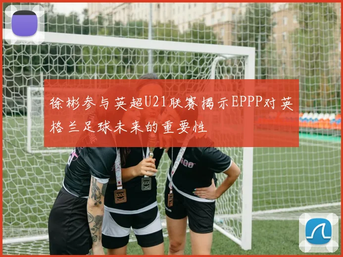 徐彬参与英超U21联赛揭示EPPP对英格兰足球未来的重要性