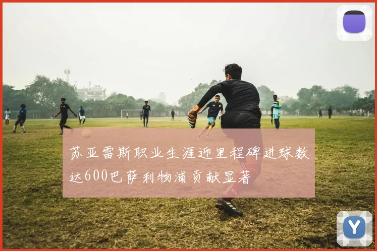 苏亚雷斯职业生涯迎里程碑进球数达600巴萨利物浦贡献显著