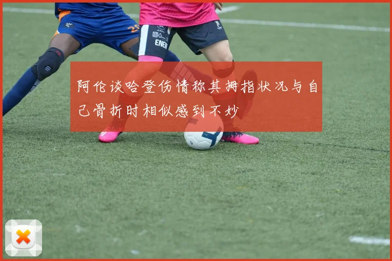阿伦谈哈登伤情称其拇指状况与自己骨折时相似感到不妙