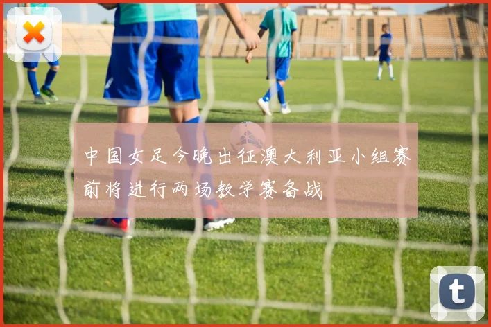 中国女足今晚出征澳大利亚小组赛前将进行两场教学赛备战