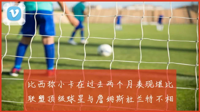 比西称小卡在过去两个月表现堪比联盟顶级球星与詹姆斯杜兰特不相上下