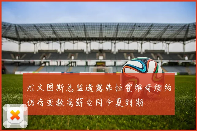 尤文图斯总监透露弗拉霍维奇续约仍存变数高薪合同今夏到期