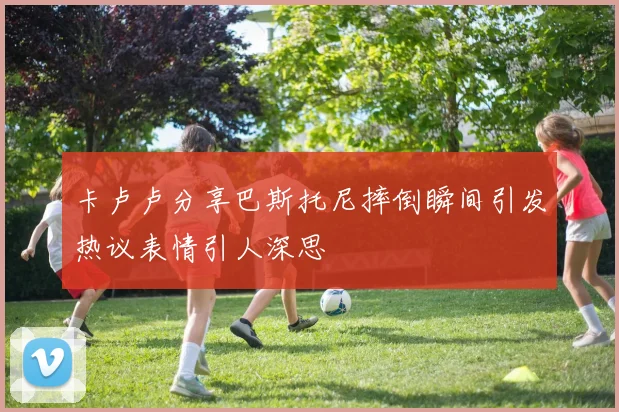 卡卢卢分享巴斯托尼摔倒瞬间引发热议表情引人深思