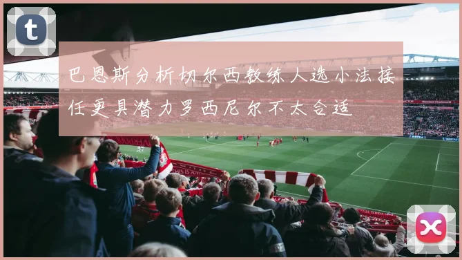 巴恩斯分析切尔西教练人选小法接任更具潜力罗西尼尔不太合适
