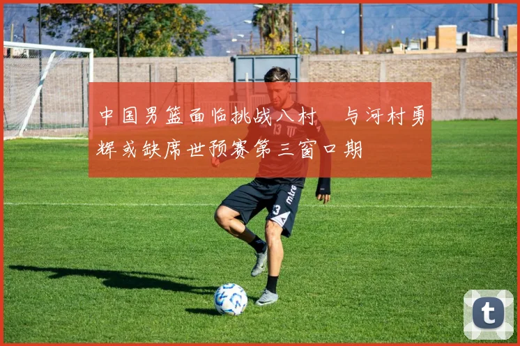 中国男篮面临挑战八村塁与河村勇辉或缺席世预赛第三窗口期