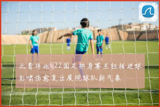 北青评论U22国足热身赛王钰栋进球彭啸伤愈复出展现球队新气象