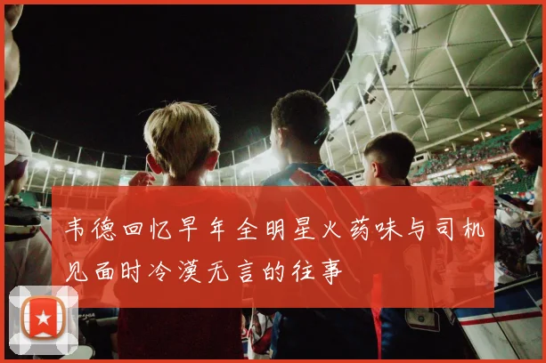 韦德回忆早年全明星火药味与司机见面时冷漠无言的往事