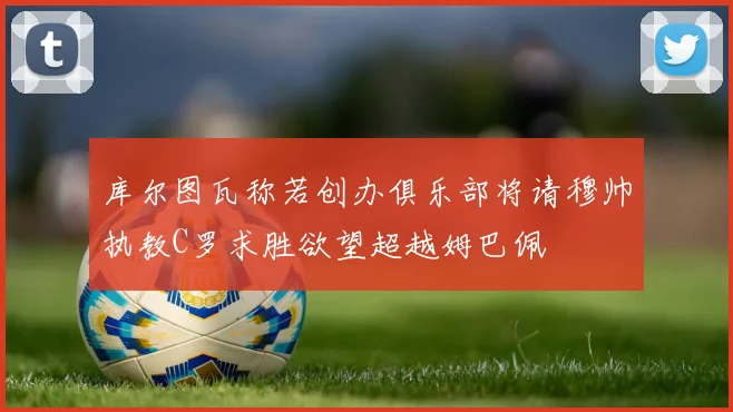 库尔图瓦称若创办俱乐部将请穆帅执教C罗求胜欲望超越姆巴佩