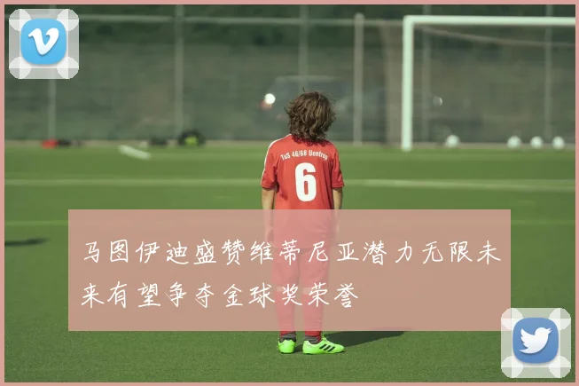 马图伊迪盛赞维蒂尼亚潜力无限未来有望争夺金球奖荣誉