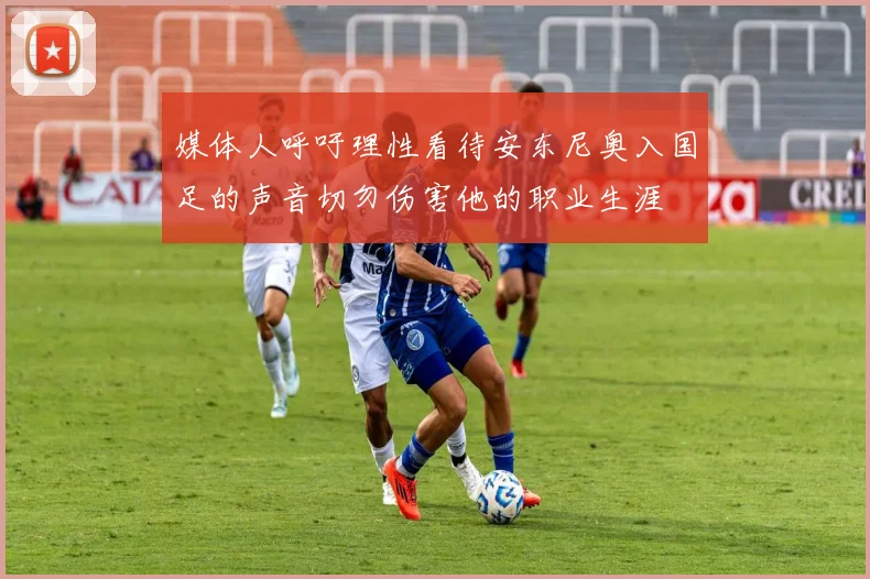 媒体人呼吁理性看待安东尼奥入国足的声音切勿伤害他的职业生涯