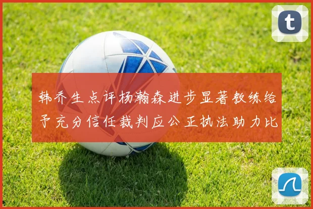 韩乔生点评杨瀚森进步显著教练给予充分信任裁判应公正执法助力比赛发展