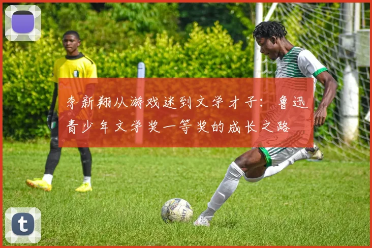 李新翔从游戏迷到文学才子：鲁迅青少年文学奖一等奖的成长之路
