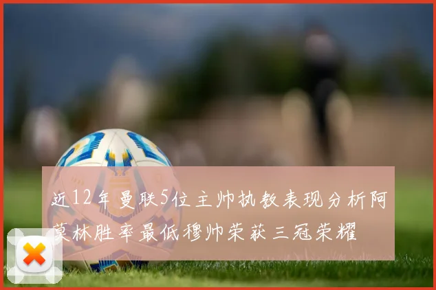 近12年曼联5位主帅执教表现分析阿莫林胜率最低穆帅荣获三冠荣耀