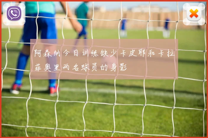 阿森纳今日训练缺少卡皮耶和卡拉菲奥里两名球员的身影