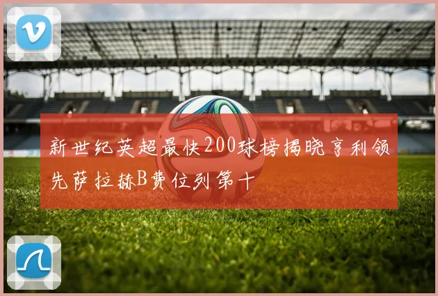 新世纪英超最快200球榜揭晓亨利领先萨拉赫B费位列第十