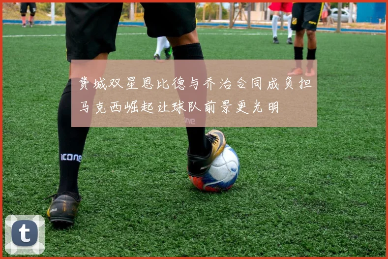 费城双星恩比德与乔治合同成负担马克西崛起让球队前景更光明