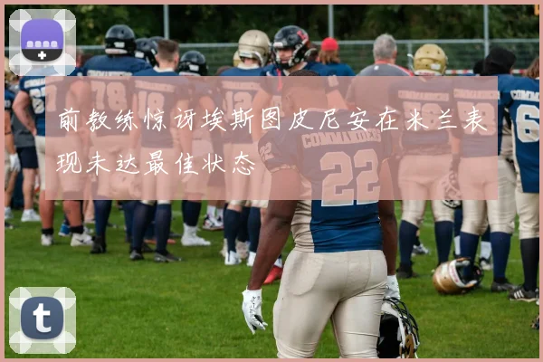 前教练惊讶埃斯图皮尼安在米兰表现未达最佳状态