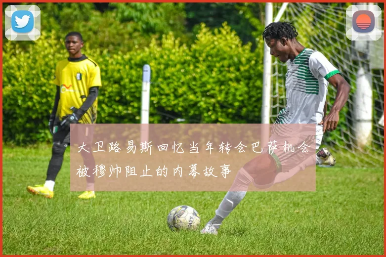 大卫路易斯回忆当年转会巴萨机会被穆帅阻止的内幕故事