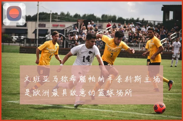 文班亚马称希腊帕纳辛奈科斯主场是欧洲最具敌意的篮球场所