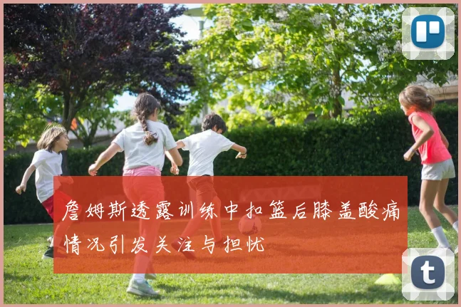 詹姆斯透露训练中扣篮后膝盖酸痛情况引发关注与担忧