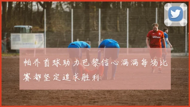 帕乔首球助力巴黎信心满满每场比赛都坚定追求胜利