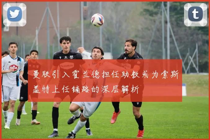 曼联引入霍兰德担任助教或为索斯盖特上任铺路的深层解析
